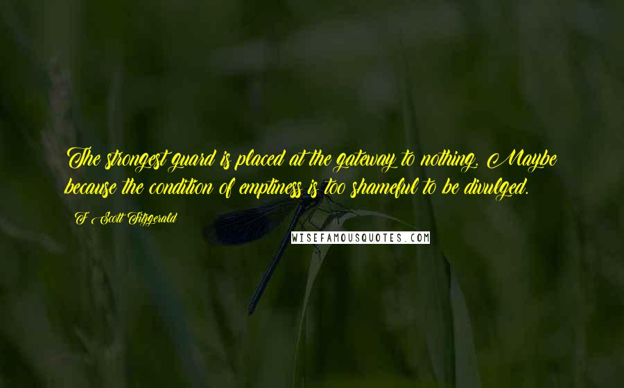 F Scott Fitzgerald Quotes: The strongest guard is placed at the gateway to nothing. Maybe because the condition of emptiness is too shameful to be divulged.