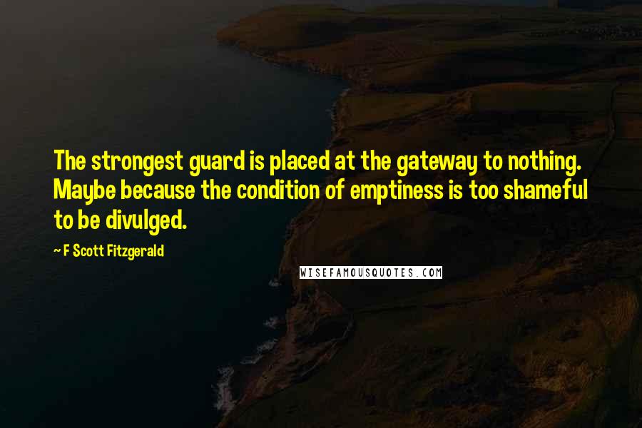 F Scott Fitzgerald Quotes: The strongest guard is placed at the gateway to nothing. Maybe because the condition of emptiness is too shameful to be divulged.
