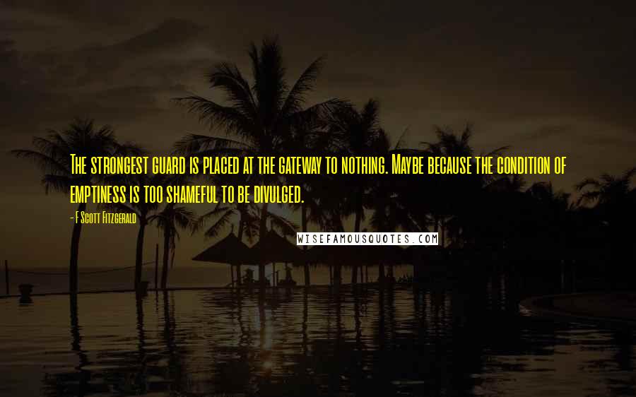 F Scott Fitzgerald Quotes: The strongest guard is placed at the gateway to nothing. Maybe because the condition of emptiness is too shameful to be divulged.