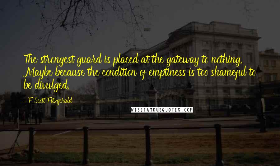 F Scott Fitzgerald Quotes: The strongest guard is placed at the gateway to nothing. Maybe because the condition of emptiness is too shameful to be divulged.