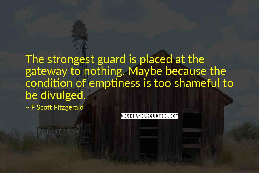 F Scott Fitzgerald Quotes: The strongest guard is placed at the gateway to nothing. Maybe because the condition of emptiness is too shameful to be divulged.
