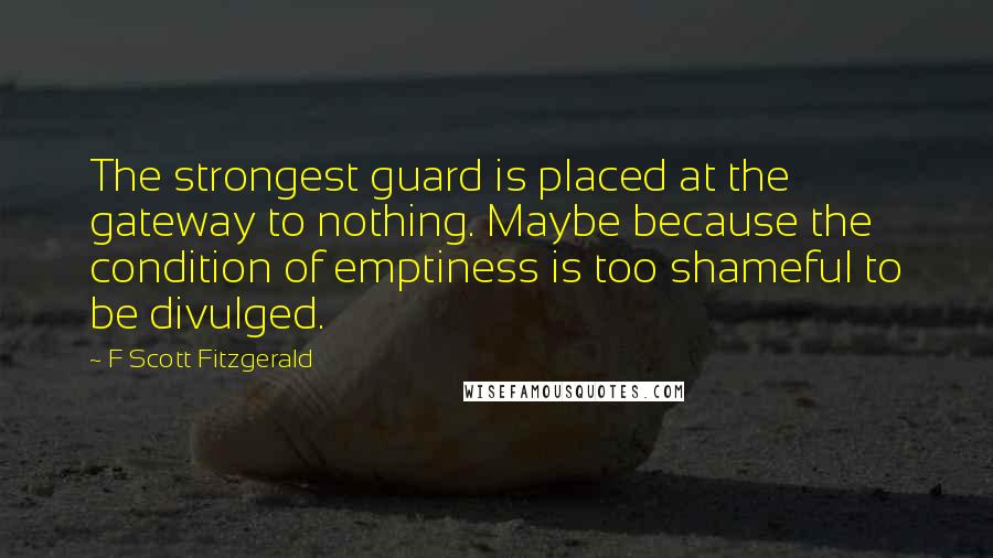 F Scott Fitzgerald Quotes: The strongest guard is placed at the gateway to nothing. Maybe because the condition of emptiness is too shameful to be divulged.