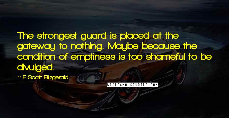 F Scott Fitzgerald Quotes: The strongest guard is placed at the gateway to nothing. Maybe because the condition of emptiness is too shameful to be divulged.