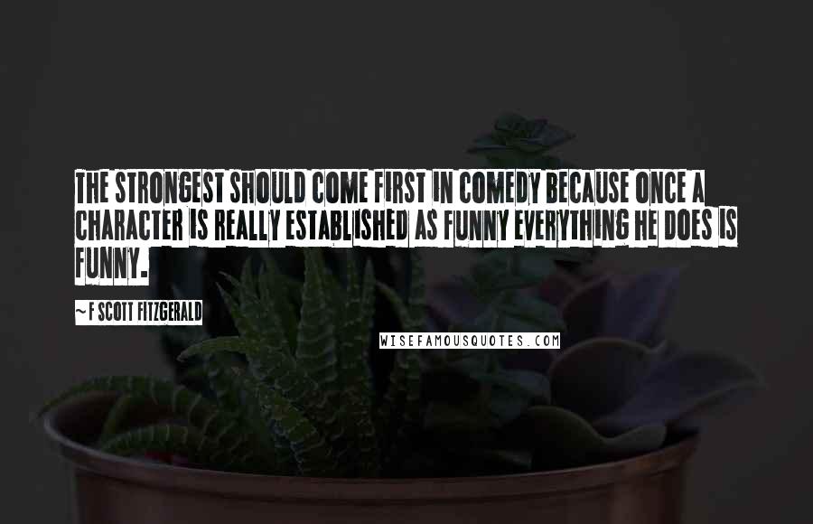 F Scott Fitzgerald Quotes: The strongest should come first in comedy because once a character is really established as funny everything he does is funny.