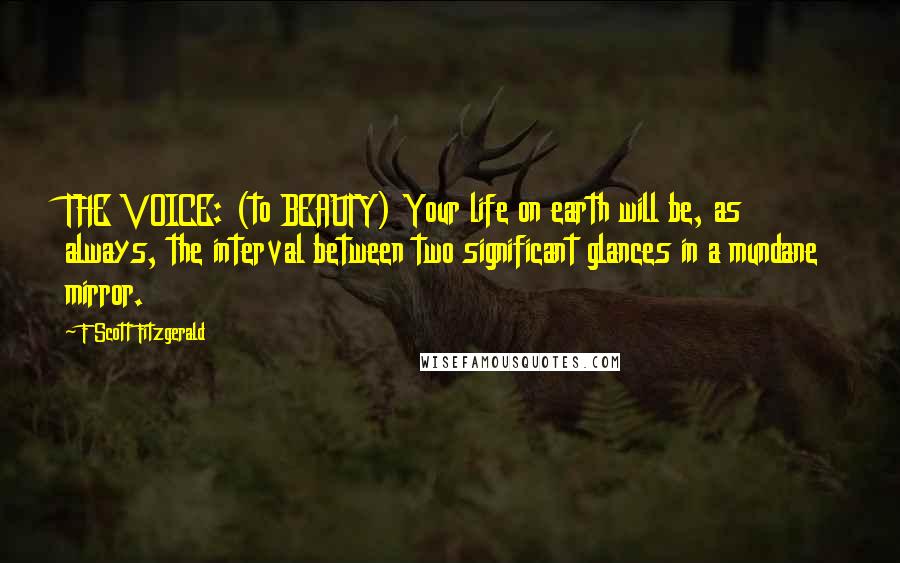 F Scott Fitzgerald Quotes: THE VOICE: (to BEAUTY) Your life on earth will be, as always, the interval between two significant glances in a mundane mirror.