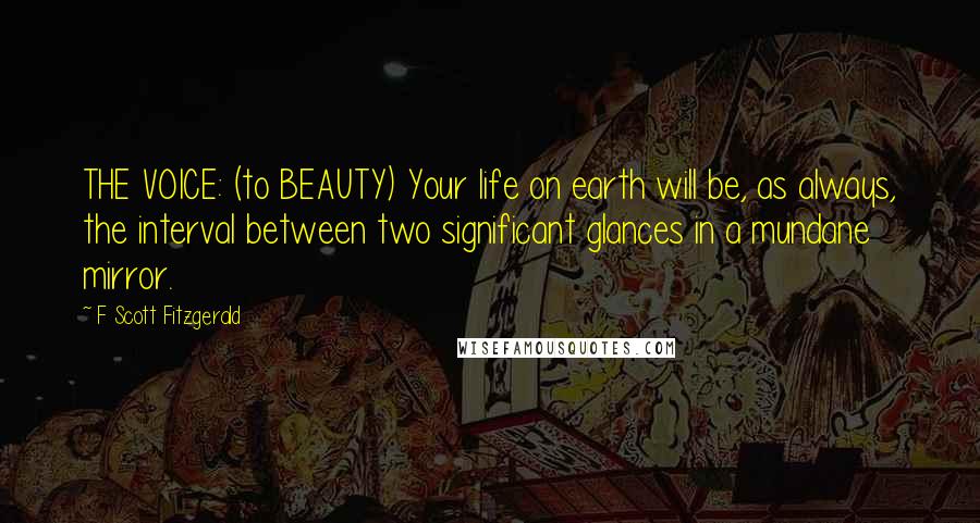 F Scott Fitzgerald Quotes: THE VOICE: (to BEAUTY) Your life on earth will be, as always, the interval between two significant glances in a mundane mirror.