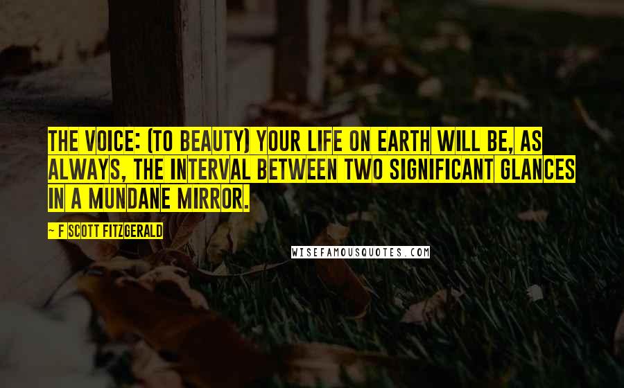 F Scott Fitzgerald Quotes: THE VOICE: (to BEAUTY) Your life on earth will be, as always, the interval between two significant glances in a mundane mirror.