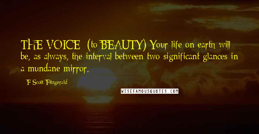 F Scott Fitzgerald Quotes: THE VOICE: (to BEAUTY) Your life on earth will be, as always, the interval between two significant glances in a mundane mirror.