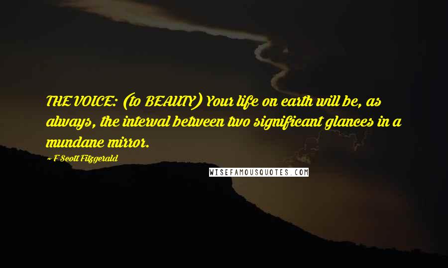 F Scott Fitzgerald Quotes: THE VOICE: (to BEAUTY) Your life on earth will be, as always, the interval between two significant glances in a mundane mirror.