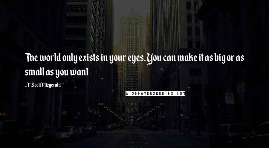 F Scott Fitzgerald Quotes: The world only exists in your eyes. You can make it as big or as small as you want