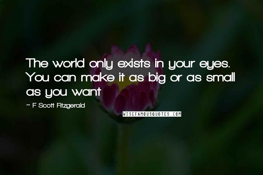 F Scott Fitzgerald Quotes: The world only exists in your eyes. You can make it as big or as small as you want