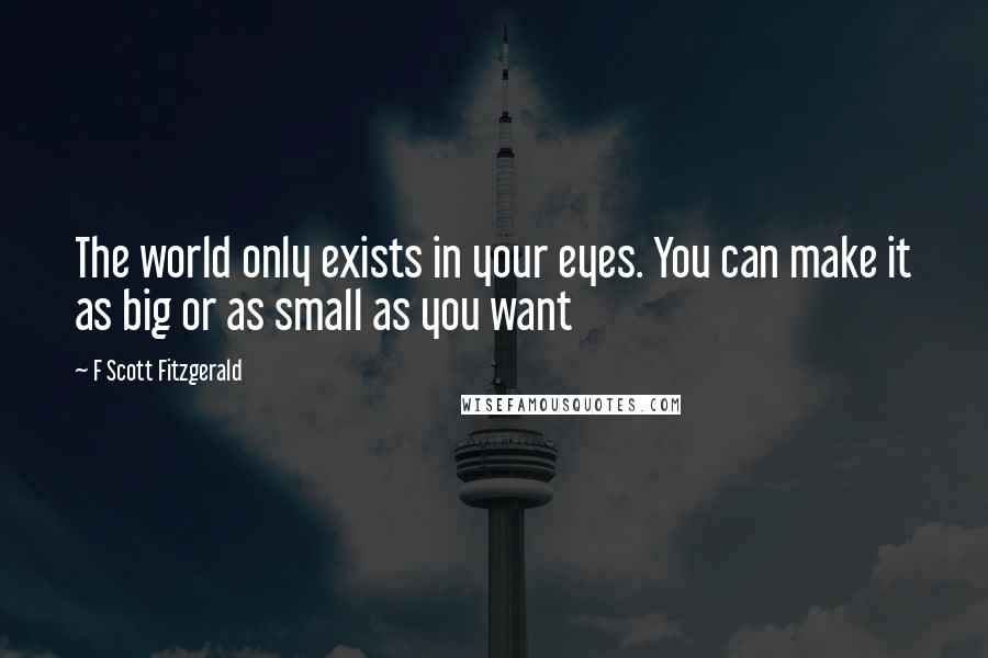 F Scott Fitzgerald Quotes: The world only exists in your eyes. You can make it as big or as small as you want