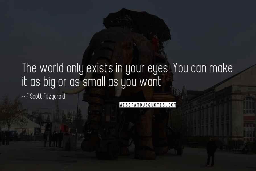 F Scott Fitzgerald Quotes: The world only exists in your eyes. You can make it as big or as small as you want