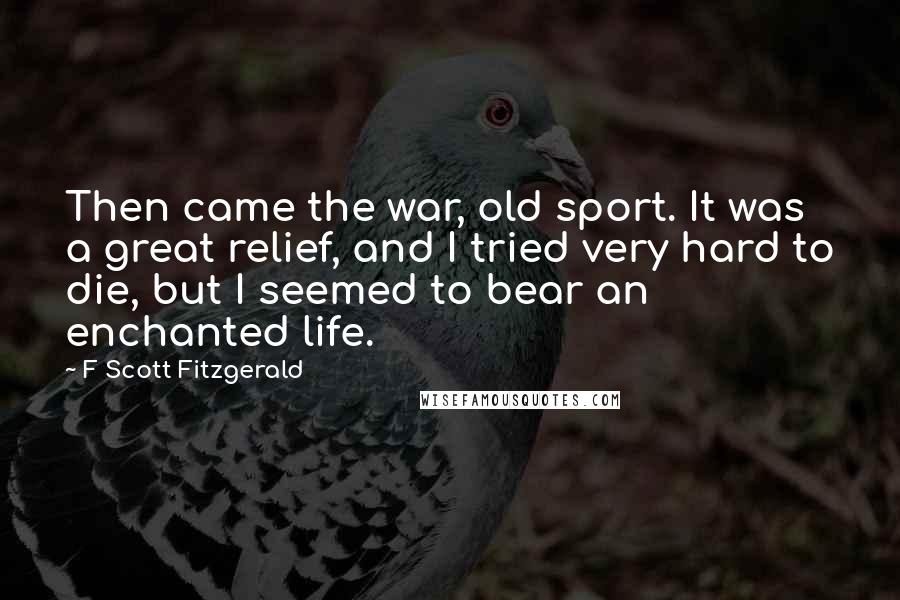 F Scott Fitzgerald Quotes: Then came the war, old sport. It was a great relief, and I tried very hard to die, but I seemed to bear an enchanted life.