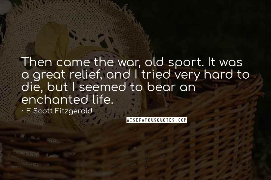 F Scott Fitzgerald Quotes: Then came the war, old sport. It was a great relief, and I tried very hard to die, but I seemed to bear an enchanted life.