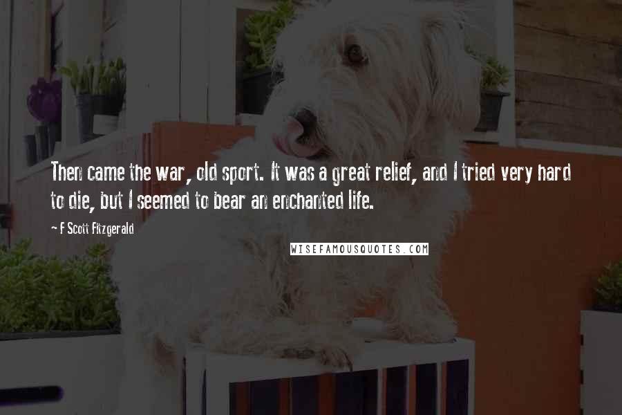 F Scott Fitzgerald Quotes: Then came the war, old sport. It was a great relief, and I tried very hard to die, but I seemed to bear an enchanted life.