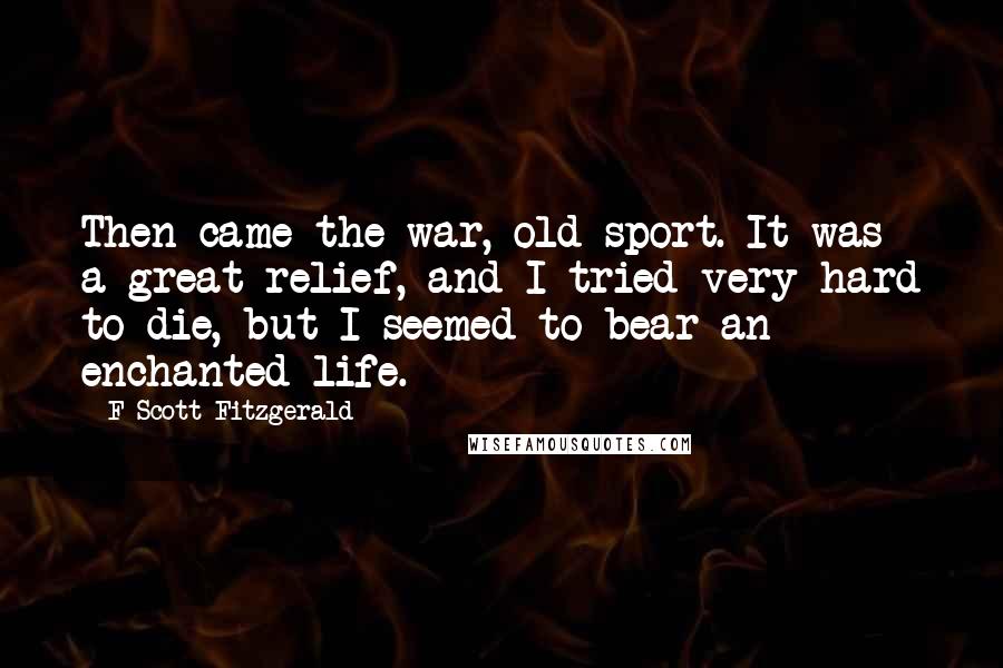 F Scott Fitzgerald Quotes: Then came the war, old sport. It was a great relief, and I tried very hard to die, but I seemed to bear an enchanted life.