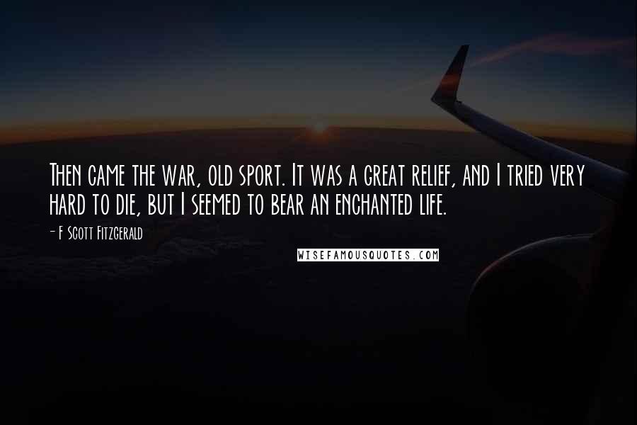 F Scott Fitzgerald Quotes: Then came the war, old sport. It was a great relief, and I tried very hard to die, but I seemed to bear an enchanted life.