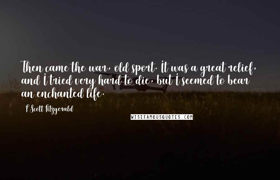 F Scott Fitzgerald Quotes: Then came the war, old sport. It was a great relief, and I tried very hard to die, but I seemed to bear an enchanted life.