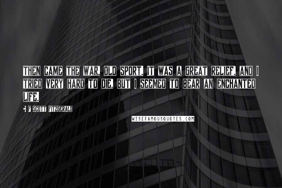 F Scott Fitzgerald Quotes: Then came the war, old sport. It was a great relief, and I tried very hard to die, but I seemed to bear an enchanted life.
