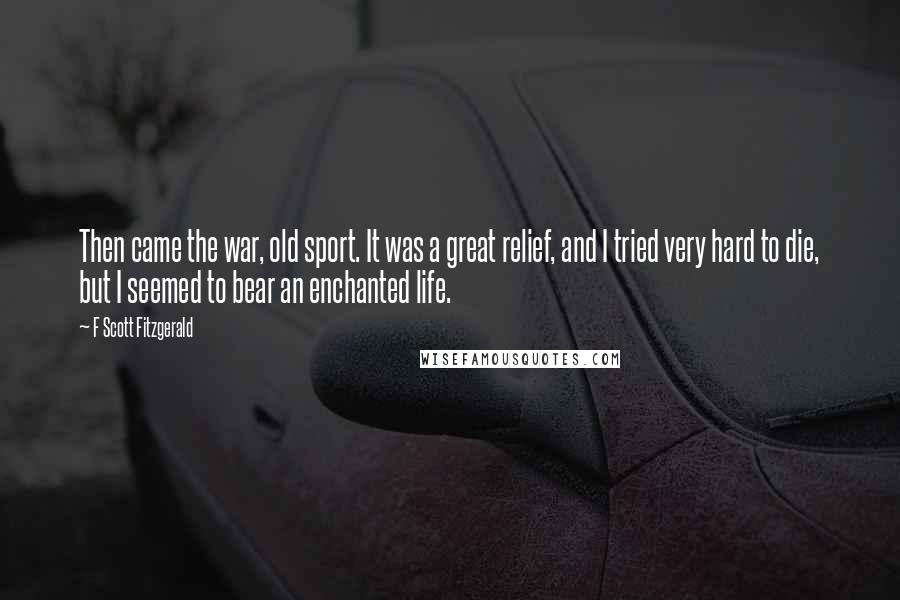 F Scott Fitzgerald Quotes: Then came the war, old sport. It was a great relief, and I tried very hard to die, but I seemed to bear an enchanted life.