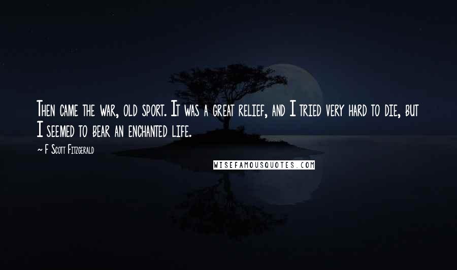 F Scott Fitzgerald Quotes: Then came the war, old sport. It was a great relief, and I tried very hard to die, but I seemed to bear an enchanted life.