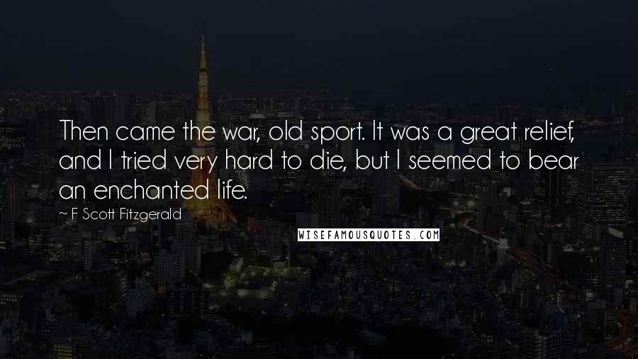 F Scott Fitzgerald Quotes: Then came the war, old sport. It was a great relief, and I tried very hard to die, but I seemed to bear an enchanted life.