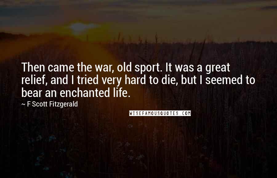 F Scott Fitzgerald Quotes: Then came the war, old sport. It was a great relief, and I tried very hard to die, but I seemed to bear an enchanted life.