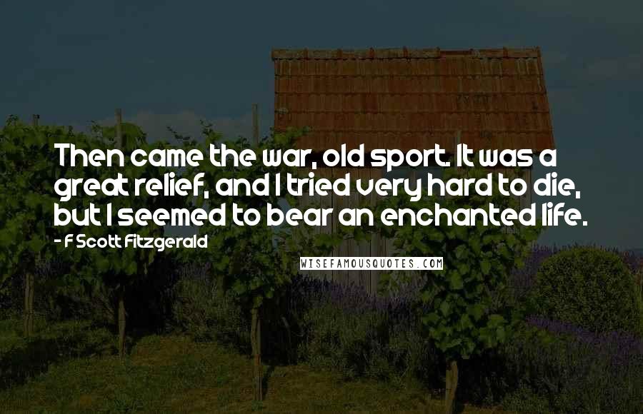 F Scott Fitzgerald Quotes: Then came the war, old sport. It was a great relief, and I tried very hard to die, but I seemed to bear an enchanted life.