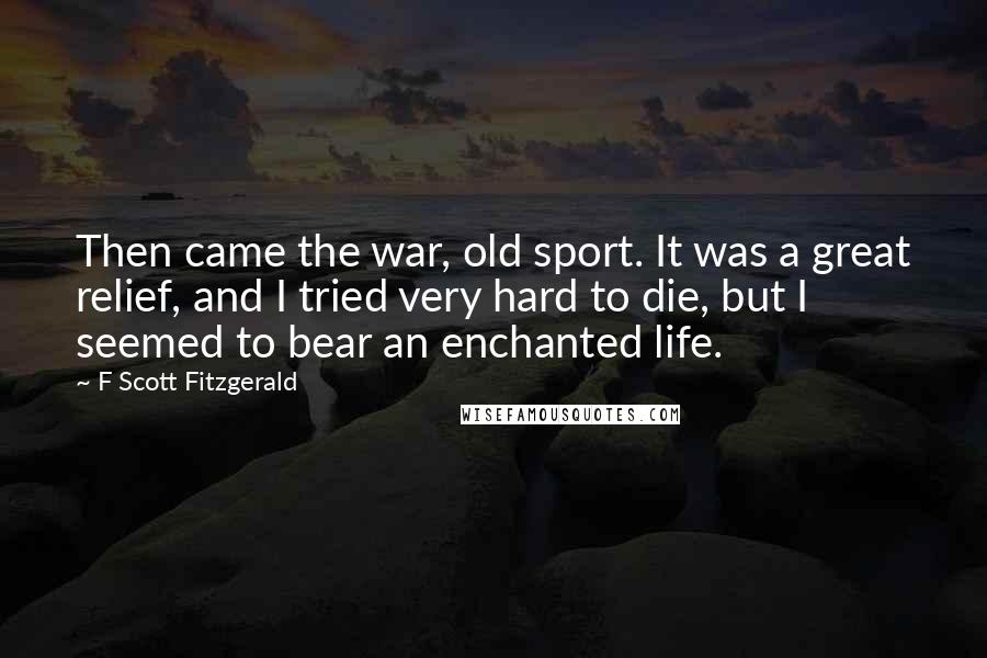 F Scott Fitzgerald Quotes: Then came the war, old sport. It was a great relief, and I tried very hard to die, but I seemed to bear an enchanted life.