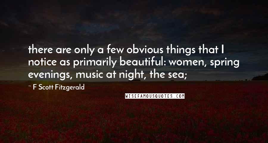 F Scott Fitzgerald Quotes: there are only a few obvious things that I notice as primarily beautiful: women, spring evenings, music at night, the sea;