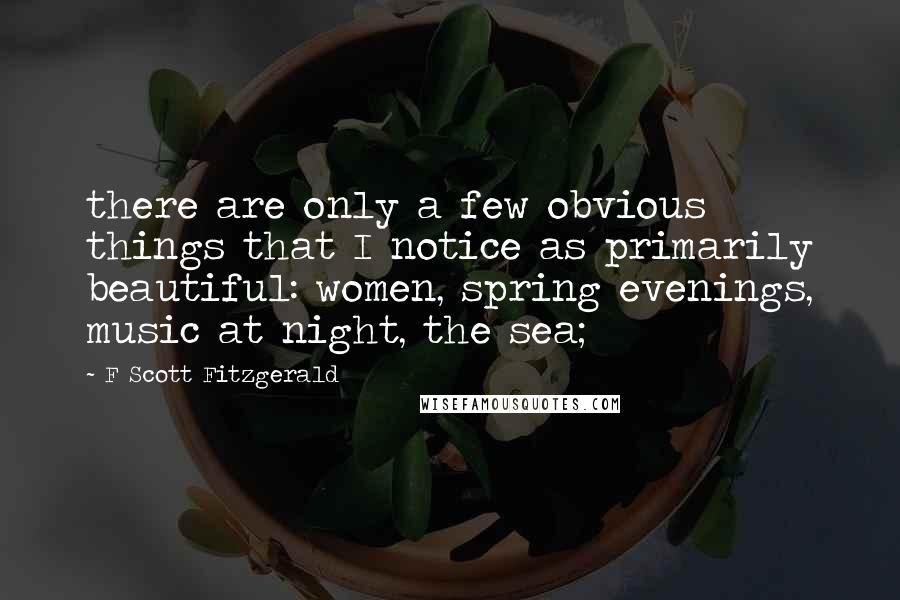 F Scott Fitzgerald Quotes: there are only a few obvious things that I notice as primarily beautiful: women, spring evenings, music at night, the sea;