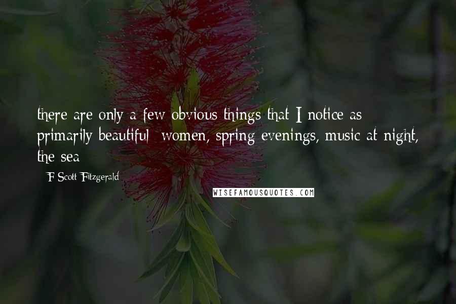 F Scott Fitzgerald Quotes: there are only a few obvious things that I notice as primarily beautiful: women, spring evenings, music at night, the sea;