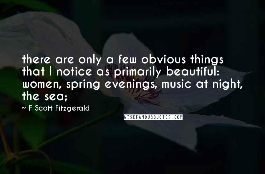 F Scott Fitzgerald Quotes: there are only a few obvious things that I notice as primarily beautiful: women, spring evenings, music at night, the sea;