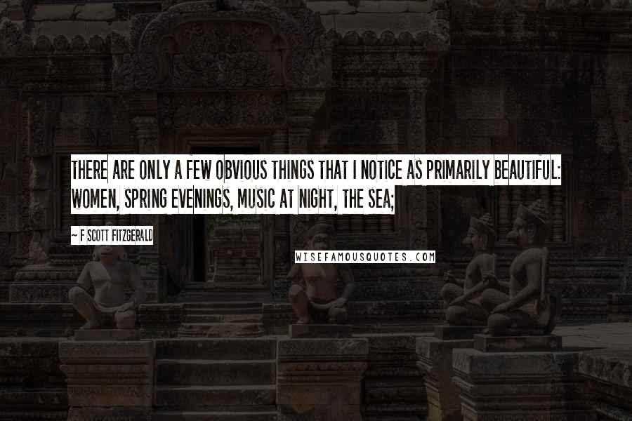 F Scott Fitzgerald Quotes: there are only a few obvious things that I notice as primarily beautiful: women, spring evenings, music at night, the sea;