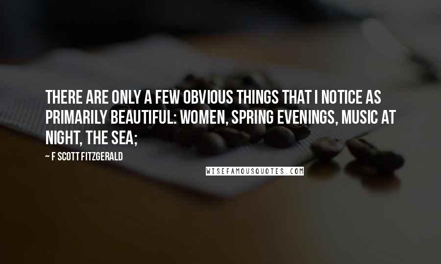 F Scott Fitzgerald Quotes: there are only a few obvious things that I notice as primarily beautiful: women, spring evenings, music at night, the sea;