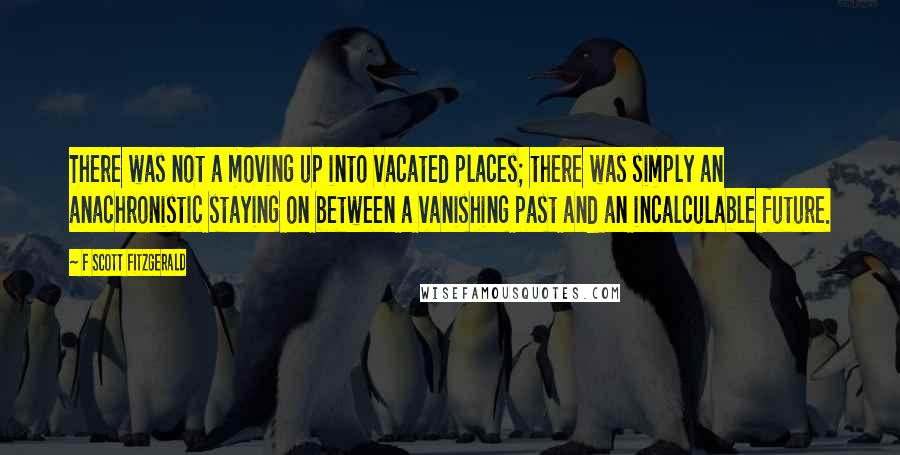 F Scott Fitzgerald Quotes: There was not a moving up into vacated places; there was simply an anachronistic staying on between a vanishing past and an incalculable future.