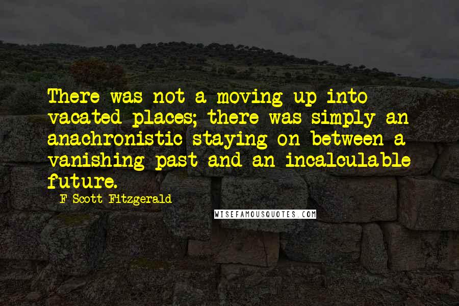 F Scott Fitzgerald Quotes: There was not a moving up into vacated places; there was simply an anachronistic staying on between a vanishing past and an incalculable future.