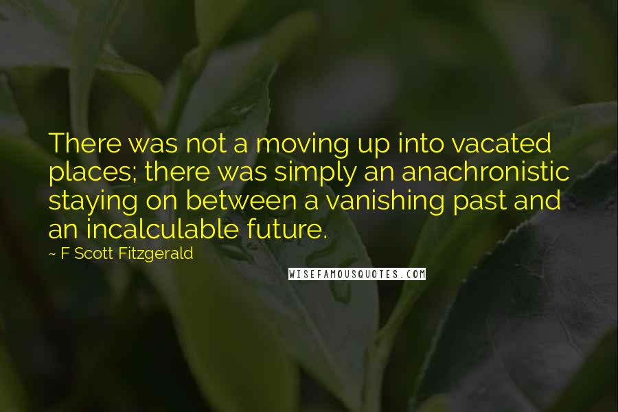 F Scott Fitzgerald Quotes: There was not a moving up into vacated places; there was simply an anachronistic staying on between a vanishing past and an incalculable future.