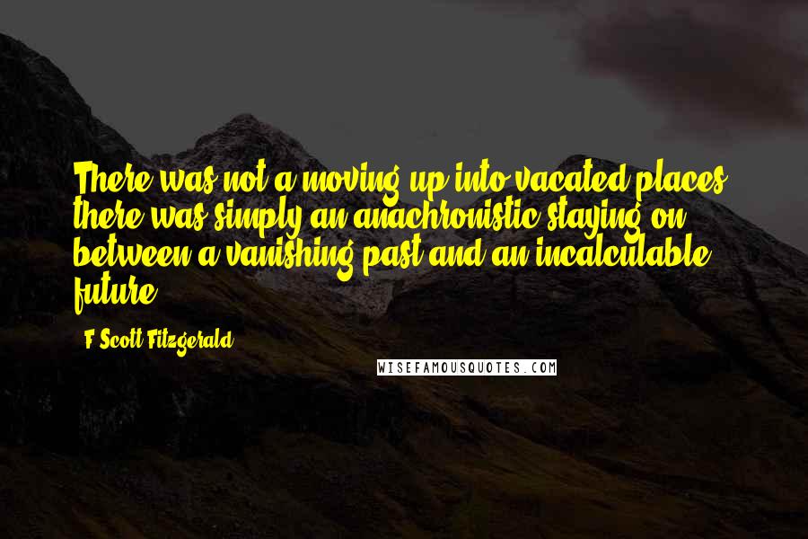 F Scott Fitzgerald Quotes: There was not a moving up into vacated places; there was simply an anachronistic staying on between a vanishing past and an incalculable future.