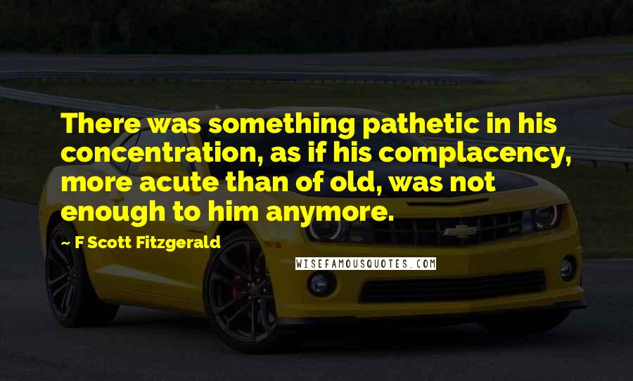 F Scott Fitzgerald Quotes: There was something pathetic in his concentration, as if his complacency, more acute than of old, was not enough to him anymore.