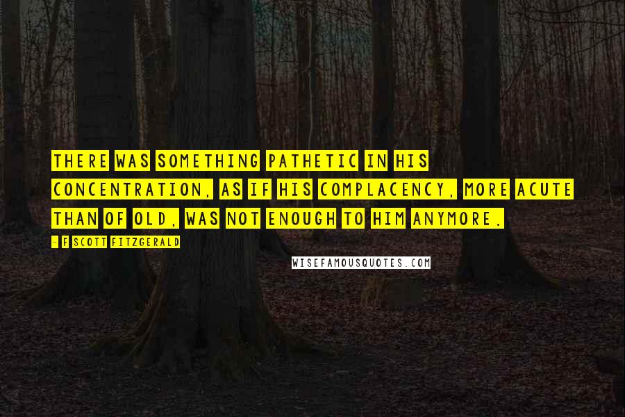 F Scott Fitzgerald Quotes: There was something pathetic in his concentration, as if his complacency, more acute than of old, was not enough to him anymore.