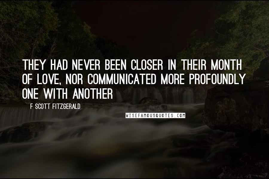 F Scott Fitzgerald Quotes: They had never been closer in their month of love, nor communicated more profoundly one with another