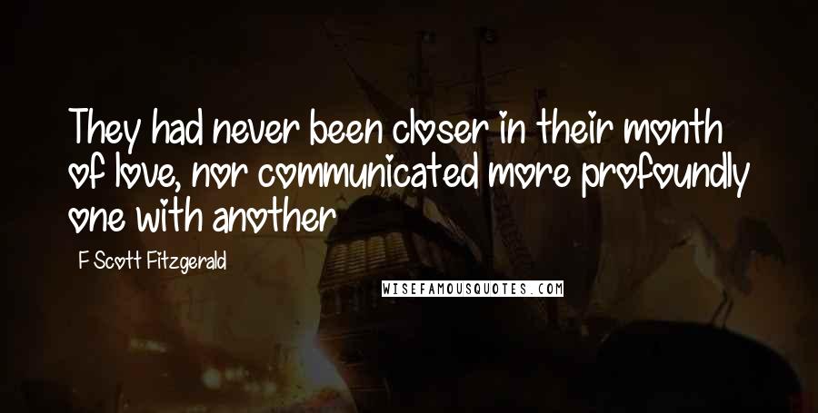 F Scott Fitzgerald Quotes: They had never been closer in their month of love, nor communicated more profoundly one with another