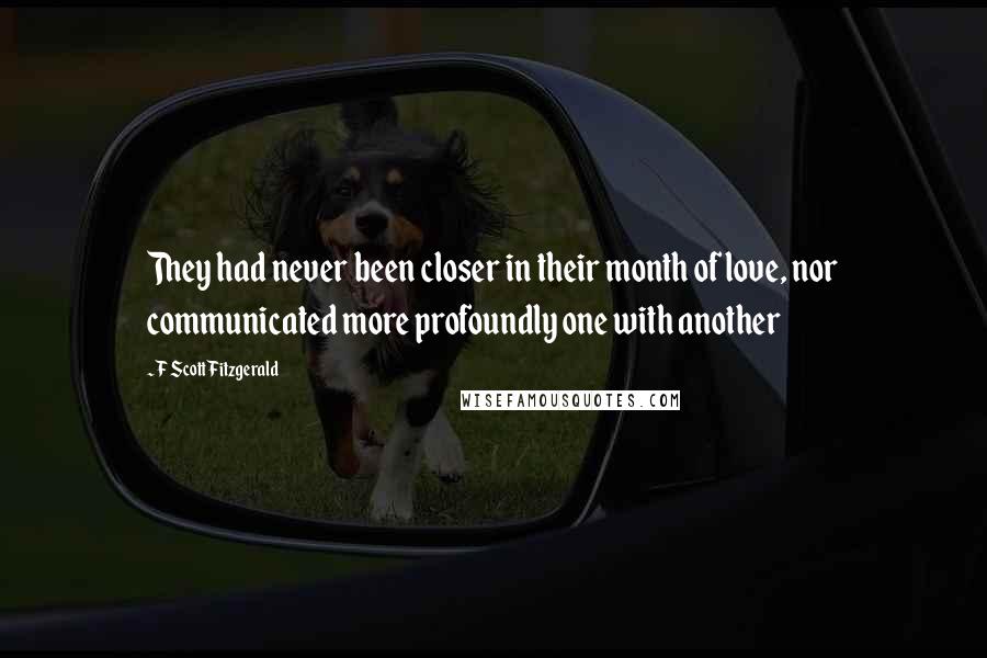 F Scott Fitzgerald Quotes: They had never been closer in their month of love, nor communicated more profoundly one with another