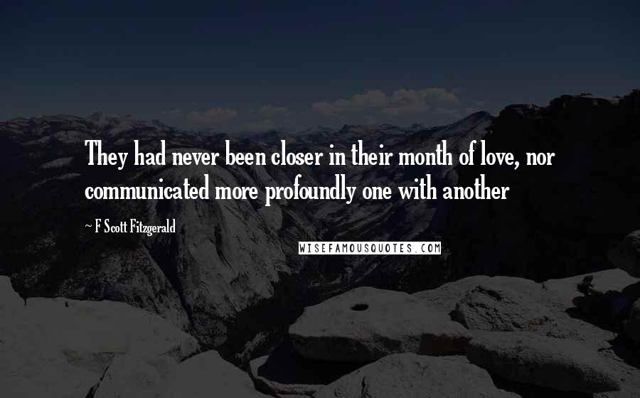 F Scott Fitzgerald Quotes: They had never been closer in their month of love, nor communicated more profoundly one with another