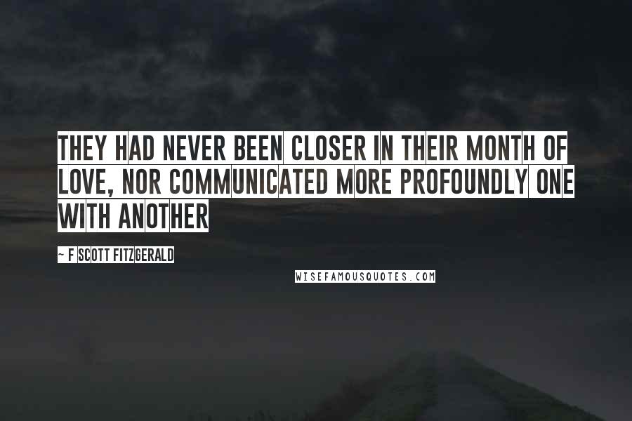 F Scott Fitzgerald Quotes: They had never been closer in their month of love, nor communicated more profoundly one with another