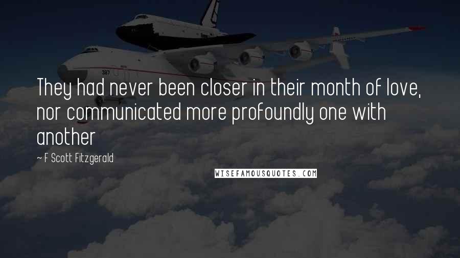 F Scott Fitzgerald Quotes: They had never been closer in their month of love, nor communicated more profoundly one with another