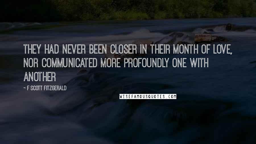 F Scott Fitzgerald Quotes: They had never been closer in their month of love, nor communicated more profoundly one with another