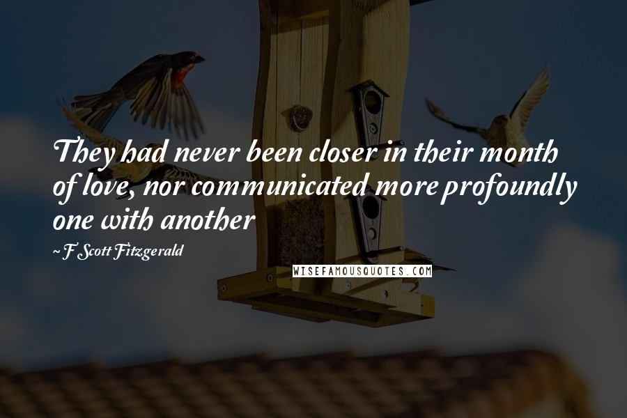 F Scott Fitzgerald Quotes: They had never been closer in their month of love, nor communicated more profoundly one with another